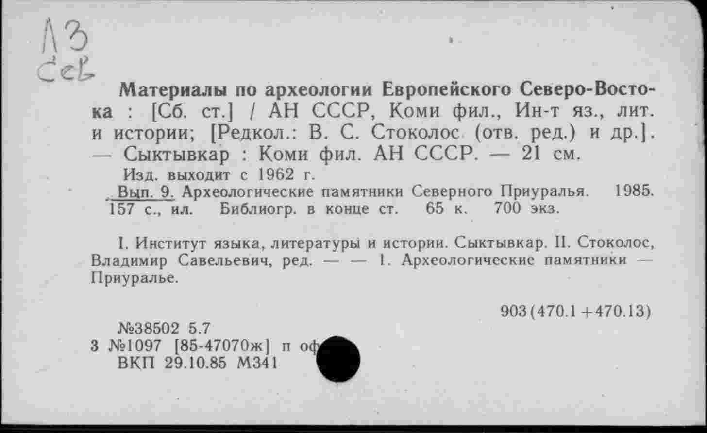 ﻿Материалы по археологии Европейского Северо-Востока : [Сб. ст.] / АН СССР, Коми фил., Ин-т яз., лит. и истории; [Редкол.: В. С. Стоколос (отв. ред.) и др.]. — Сыктывкар : Коми фил. АН СССР. — 21 см.
Изд. выходит с 1962 г.
Вып. 9. Археологические памятники Северного Приуралья. 1985. 157 с., ил. Библиогр. в конце ст. 65 к. 700 экз.
I. Институт языка, литературы и истории. Сыктывкар. II. Стоколос, Владимир Савельевич, ред. — — 1. Археологические памятники — Приуралье.
№38502 5.7
903(470.1+470.13)

3 №1097 [85-47070ж] п о ВКП 29.10.85 М341